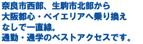 奈良市西部、生駒市北部から大阪都心・ベイエリアへ乗り換えなしで一直線。通勤・通学のベストアクセスです。